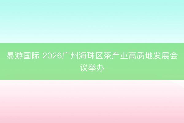 易游国际 2026广州海珠区茶产业高质地发展会议举办