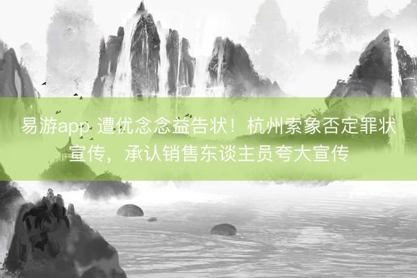 易游app 遭优念念益告状!杭州索象否定罪状宣传,承认销售东谈主员夸大宣传