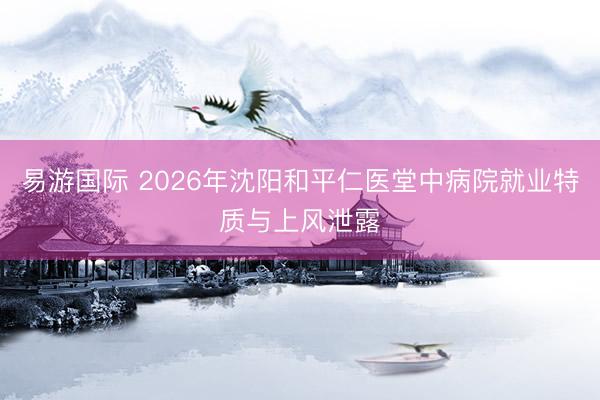 易游国际 2026年沈阳和平仁医堂中病院就业特质与上风泄露