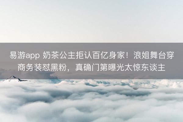 易游app 奶茶公主拒认百亿身家!浪姐舞台穿商务装怼黑粉,真确门第曝光太惊东谈主