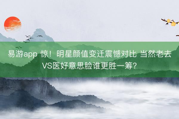 易游app 惊！明星颜值变迁震憾对比 当然老去VS医好意思脸谁更胜一筹？