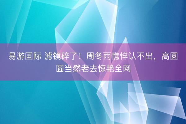 易游国际 滤镜碎了!周冬雨憔悴认不出,高圆圆当然老去惊艳全网