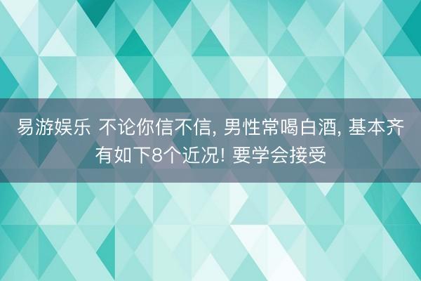 易游娱乐 不论你信不信, 男性常喝白酒, 基本齐有如下8个近况! 要学会接受