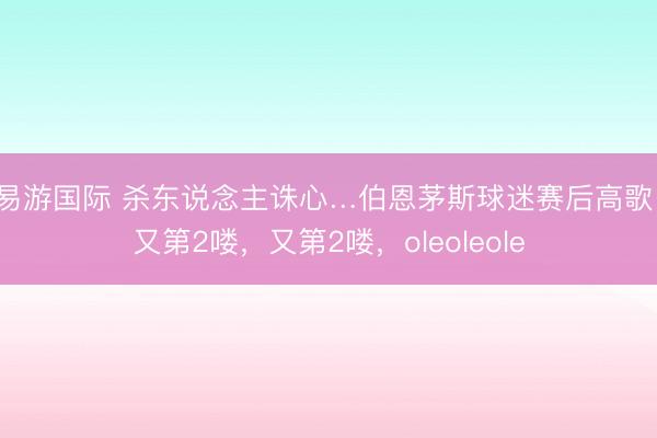 易游国际 杀东说念主诛心…伯恩茅斯球迷赛后高歌:又第2喽,又第2喽,oleoleole