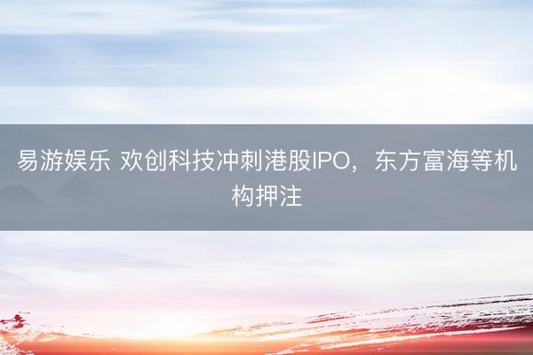 易游娱乐 欢创科技冲刺港股IPO,东方富海等机构押注