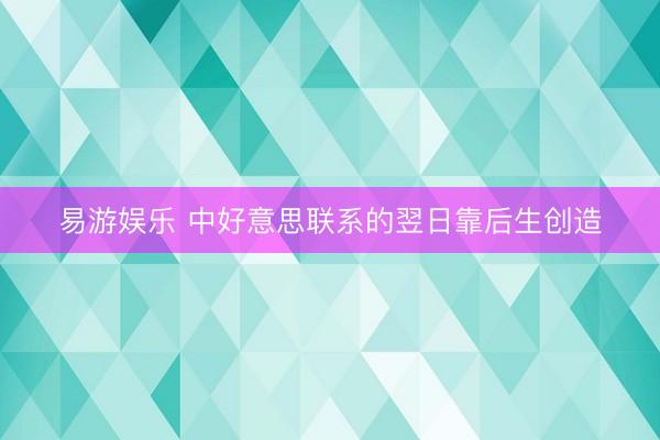 易游娱乐 中好意思联系的翌日靠后生创造