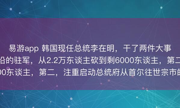 易游app 韩国现任总统李在明，干了两件大事！第一，把三八线前沿的驻军，从2.2万东谈主砍到剩6000东谈主，第二，注重启动总统府从首尔往世宗市的搬迁工程