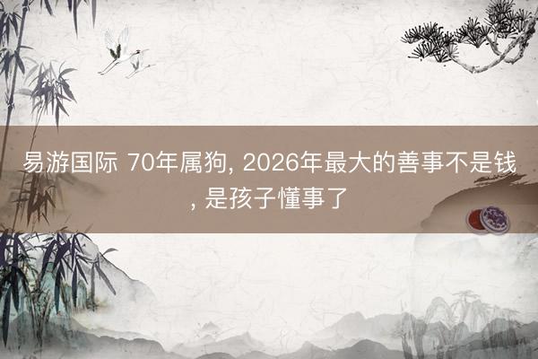 易游国际 70年属狗， 2026年最大的善事不是钱， 是孩子懂事了