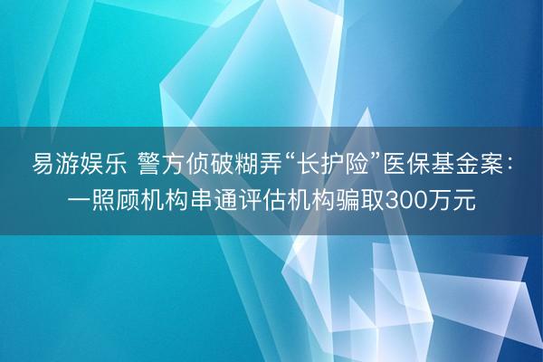 易游娱乐 警方侦破糊弄“长护险”医保基金案：一照顾机构串通评估机构骗取300万元