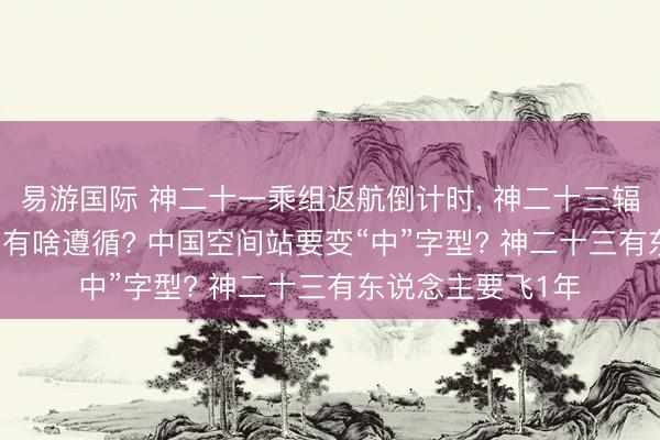 易游国际 神二十一乘组返航倒计时， 神二十三辐射准备， 在轨6月有啥遵循? 中国空间站要变“中”字型? 神二十三有东说念主要飞1年