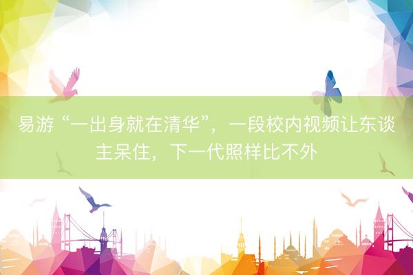 易游 “一出身就在清华”，一段校内视频让东谈主呆住，下一代照样比不外