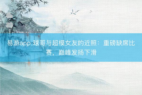 易游app 球哥与超模女友的近照：重磅缺席比赛，巅峰发扬下滑