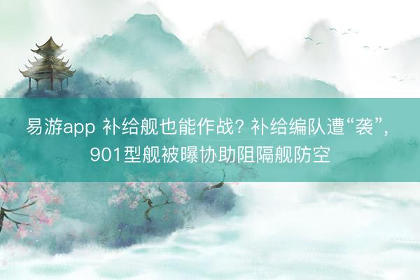 易游app 补给舰也能作战? 补给编队遭“袭”， 901型舰被曝协助阻隔舰防空