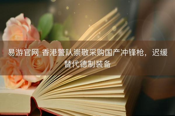 易游官网 香港警队崇敬采购国产冲锋枪，迟缓替代德制装备