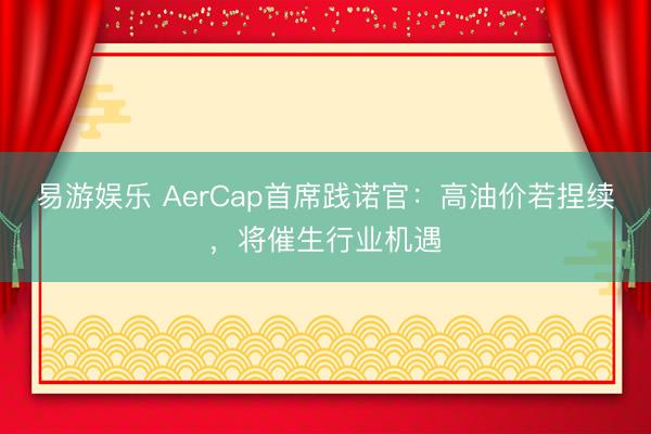 易游娱乐 AerCap首席践诺官：高油价若捏续，将催生行业机遇