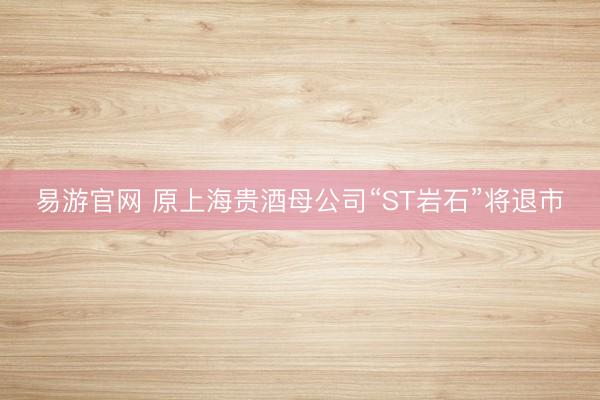 易游官网 原上海贵酒母公司“ST岩石”将退市