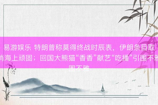 易游娱乐 特朗普称莫得终战时辰表，伊朗条目取消海上顽固；回国大熊猫“香香”献艺“吃播”引围不雅