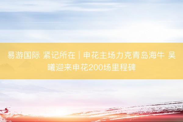 易游国际 紧记所在 | 申花主场力克青岛海牛 吴曦迎来申花200场里程碑