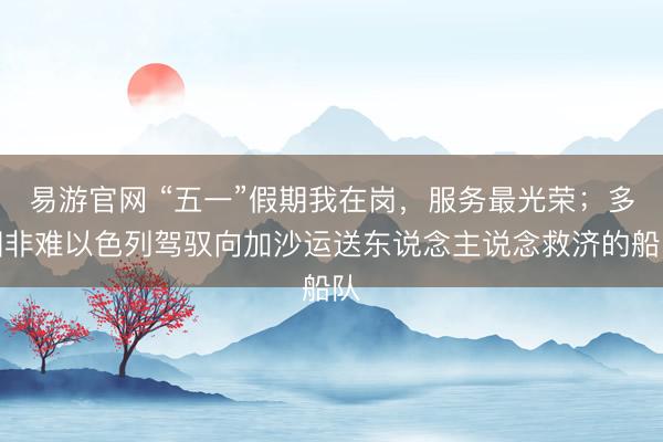 易游官网 “五一”假期我在岗，服务最光荣；多国非难以色列驾驭向加沙运送东说念主说念救济的船队