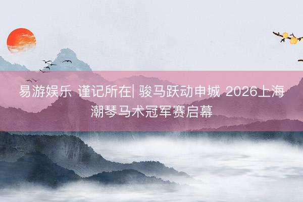 易游娱乐 谨记所在| 骏马跃动申城 2026上海潮琴马术冠军赛启幕