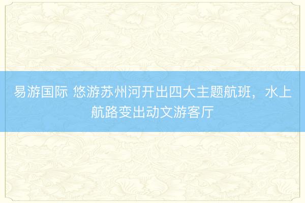 易游国际 悠游苏州河开出四大主题航班，水上航路变出动文游客厅