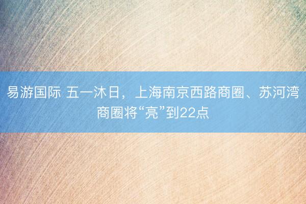易游国际 五一沐日，上海南京西路商圈、苏河湾商圈将“亮”到22点