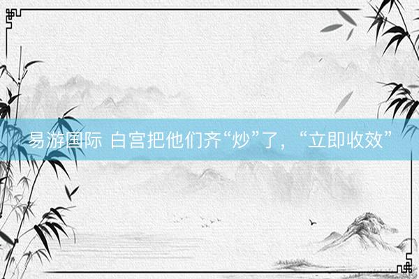 易游国际 白宫把他们齐“炒”了，“立即收效”