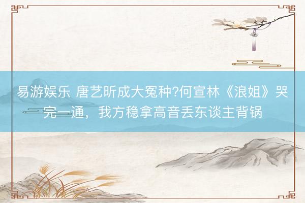 易游娱乐 唐艺昕成大冤种?何宣林《浪姐》哭完一通，我方稳拿高音丢东谈主背锅