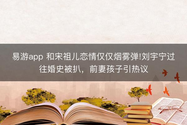 易游app 和宋祖儿恋情仅仅烟雾弹!刘宇宁过往婚史被扒，前妻孩子引热议