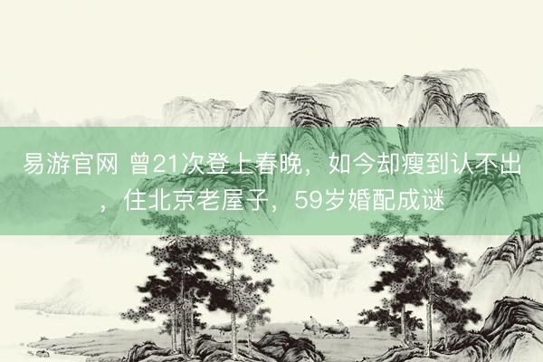 易游官网 曾21次登上春晚，如今却瘦到认不出，住北京老屋子，59岁婚配成谜