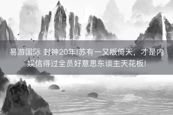 易游国际 封神20年!苏有一又版倚天，才是内娱信得过全员好意思东谈主天花板!