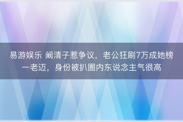 易游娱乐 阚清子惹争议，老公狂刷7万成她榜一老迈，身份被扒圈内东说念主气很高
